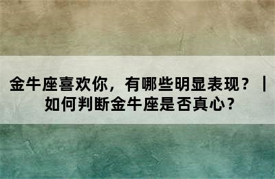 金牛座喜欢你，有哪些明显表现？｜ 如何判断金牛座是否真心？